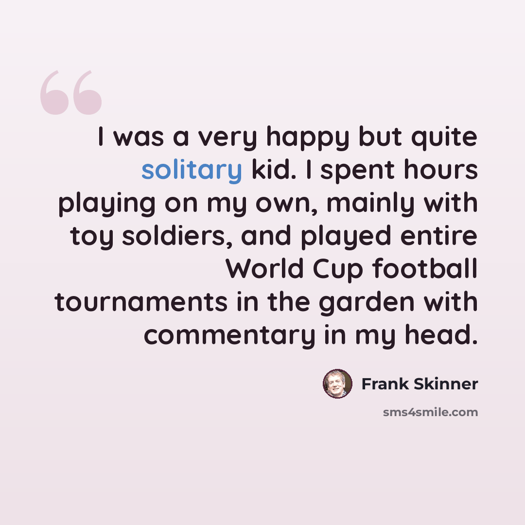 “I was a very happy but quite solitary kid. I spent hours playing on my own, mainly with toy soldiers, and played entire World Cup football tournaments in the garden with commentary in my head.” quote by Frank Skinner