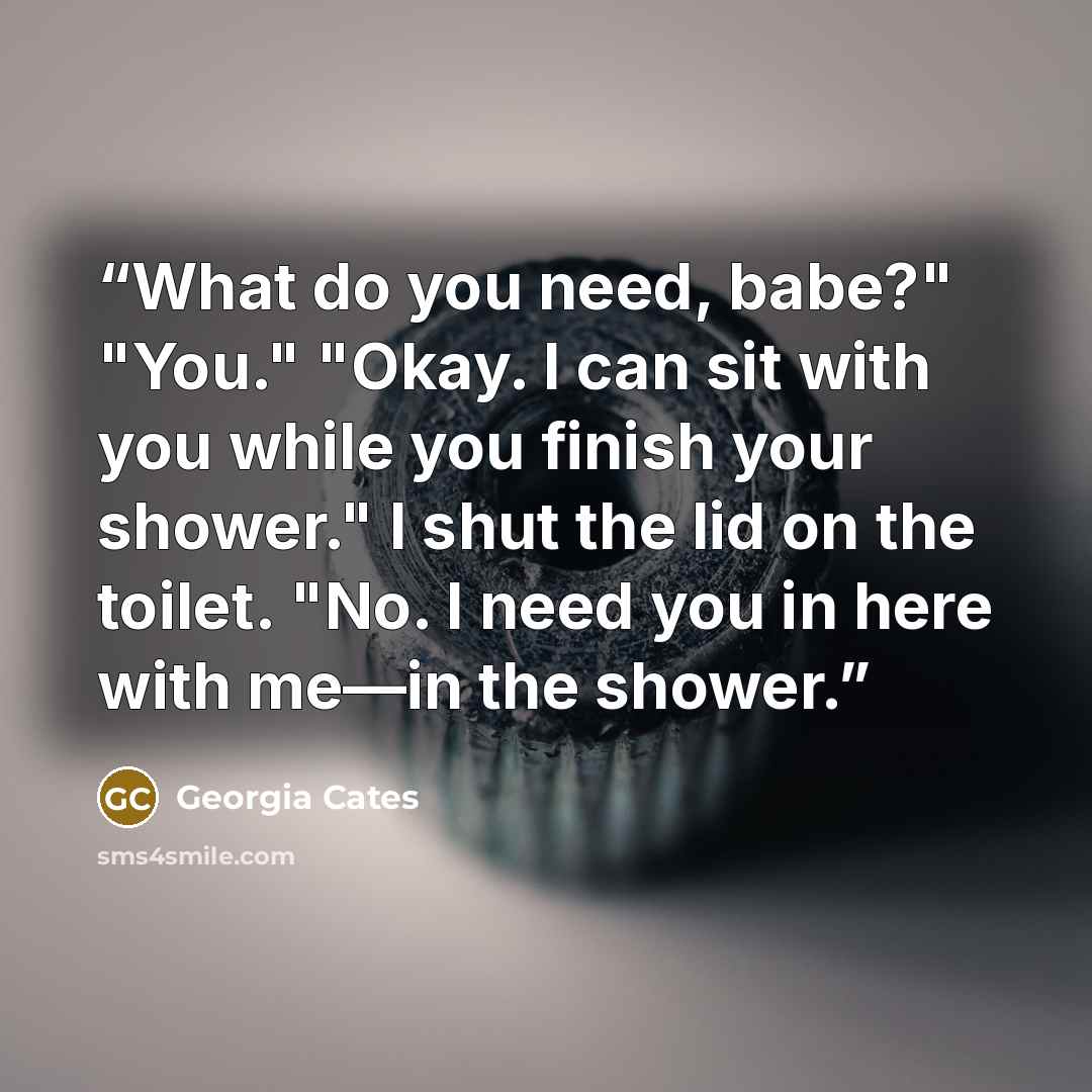 “What do you need, babe?" "You." "Okay. I can sit with you while you finish your shower." I shut the lid on the toilet. "No. I need you in here with me—in the shower.” quote by Georgia Cates