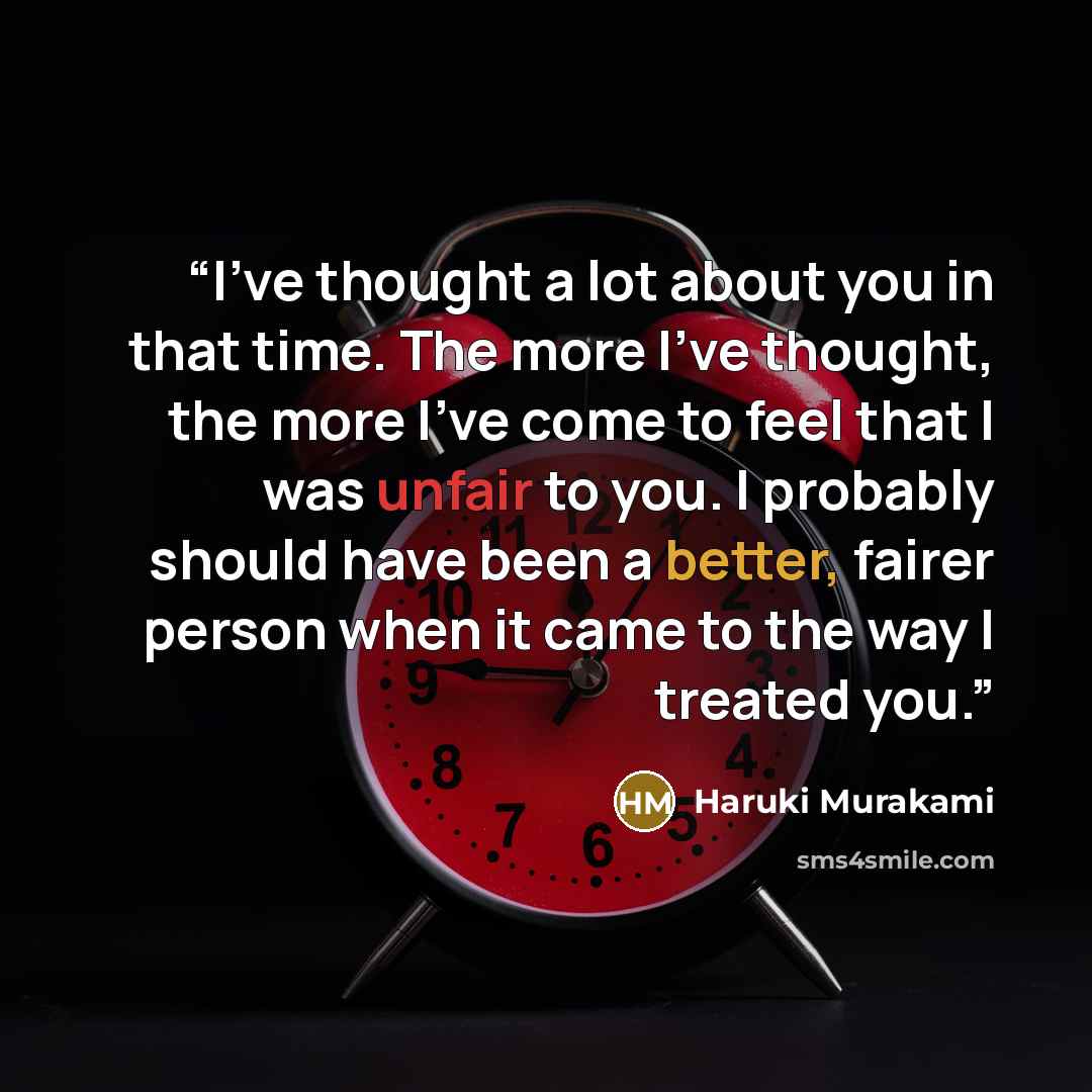 “I've thought a lot about you in that time. The more I've thought, the more I've come to feel that I was unfair to you. I probably should have been a better, fairer person when it came to the way I treated you.” quote by Haruki Murakami