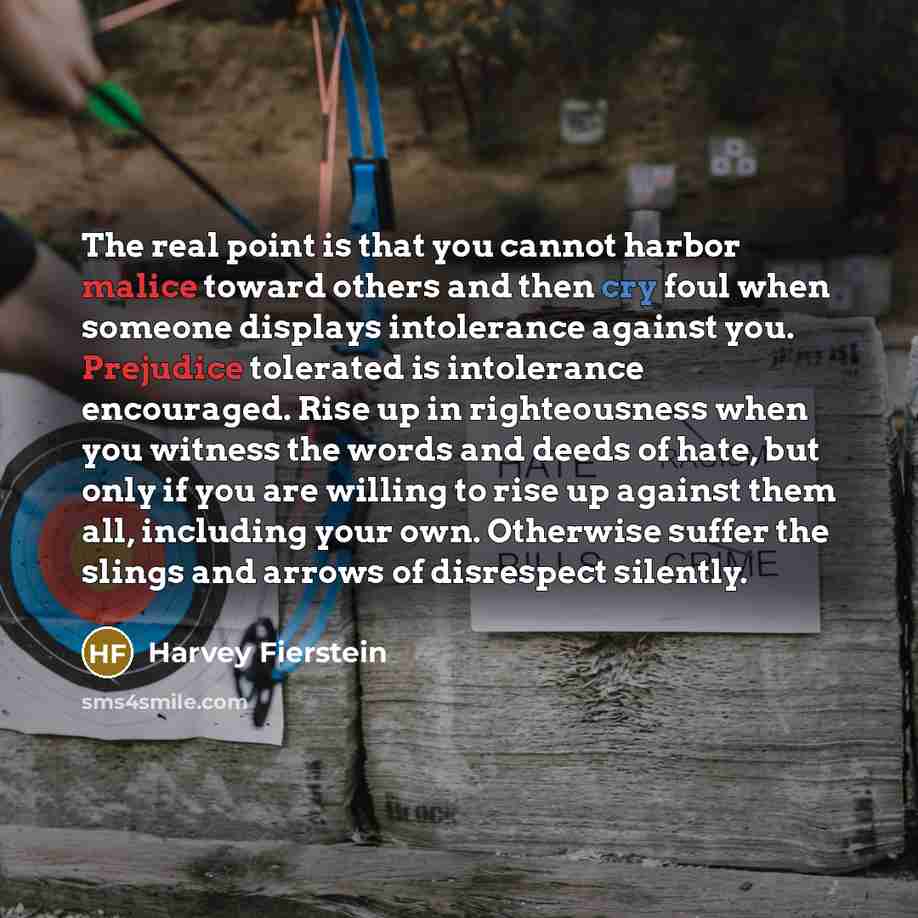“The real point is that you cannot harbor malice toward others and then cry foul when someone displays intolerance against you. Prejudice tolerated is intolerance encouraged. Rise up in righteousness when you witness the words and deeds of hate, but only if you are willing to rise up against them…” quote by Harvey Fierstein