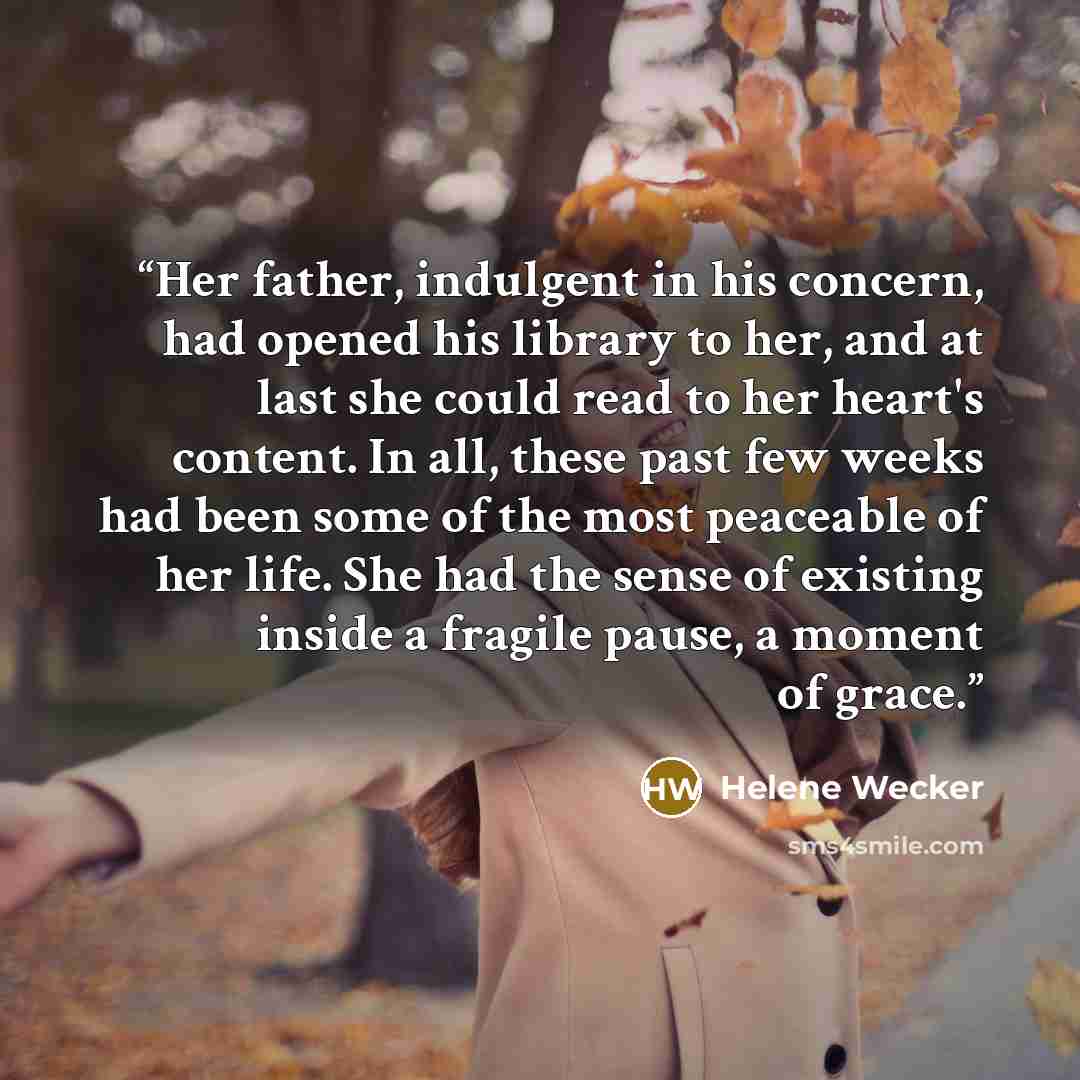“Her father, indulgent in his concern, had opened his library to her, and at last she could read to her heart's content. In all, these past few weeks had been some of the most peaceable of her life. She had the sense of existing inside a fragile pause, a moment of grace.” quote by Helene Wecker