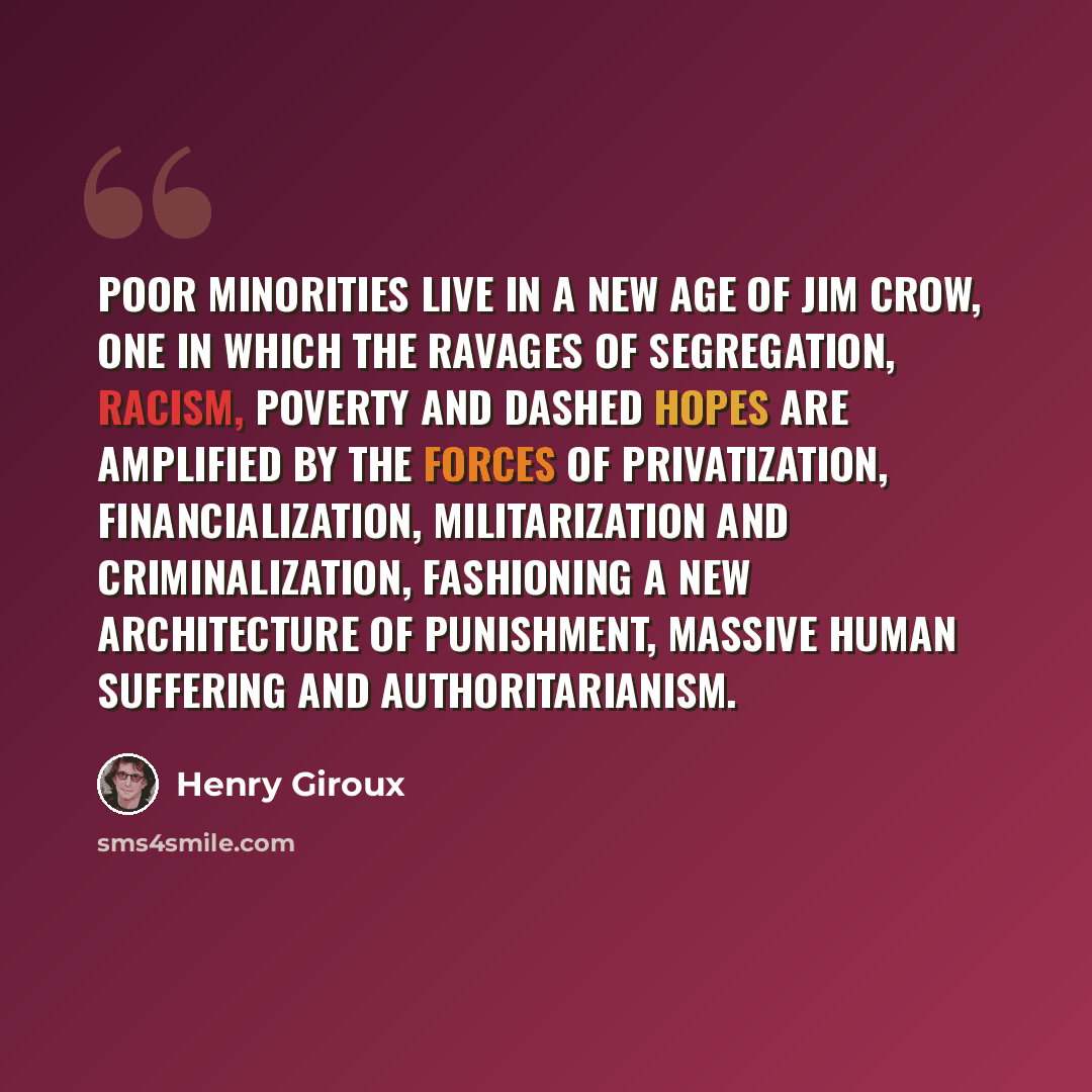 “Poor minorities live in a new age of Jim Crow, one in which the ravages of segregation, racism, poverty and dashed hopes are amplified by the forces of privatization, financialization, militarization and criminalization, fashioning a new architecture of punishment, massive human suffering and…” quote by Henry Giroux