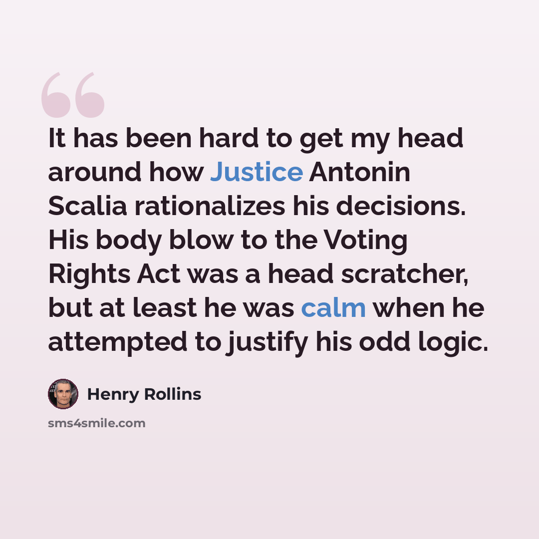 “It has been hard to get my head around how Justice Antonin Scalia rationalizes his decisions. His body blow to the Voting Rights Act was a head scratcher, but at least he was calm when he attempted to justify his odd logic.” quote by Henry Rollins