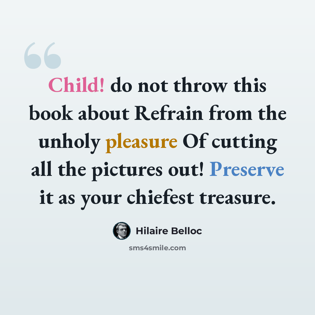 “Child! do not throw this book about Refrain from the unholy pleasure Of cutting all the pictures out! Preserve it as your chiefest treasure.” quote by Hilaire Belloc