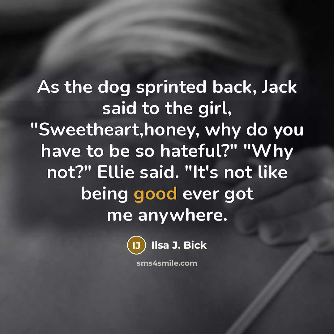 “As the dog sprinted back, Jack said to the girl, "Sweetheart,honey, why do you have to be so hateful?" "Why not?" Ellie said. "It's not like being good ever got me anywhere.” quote by Ilsa J. Bick