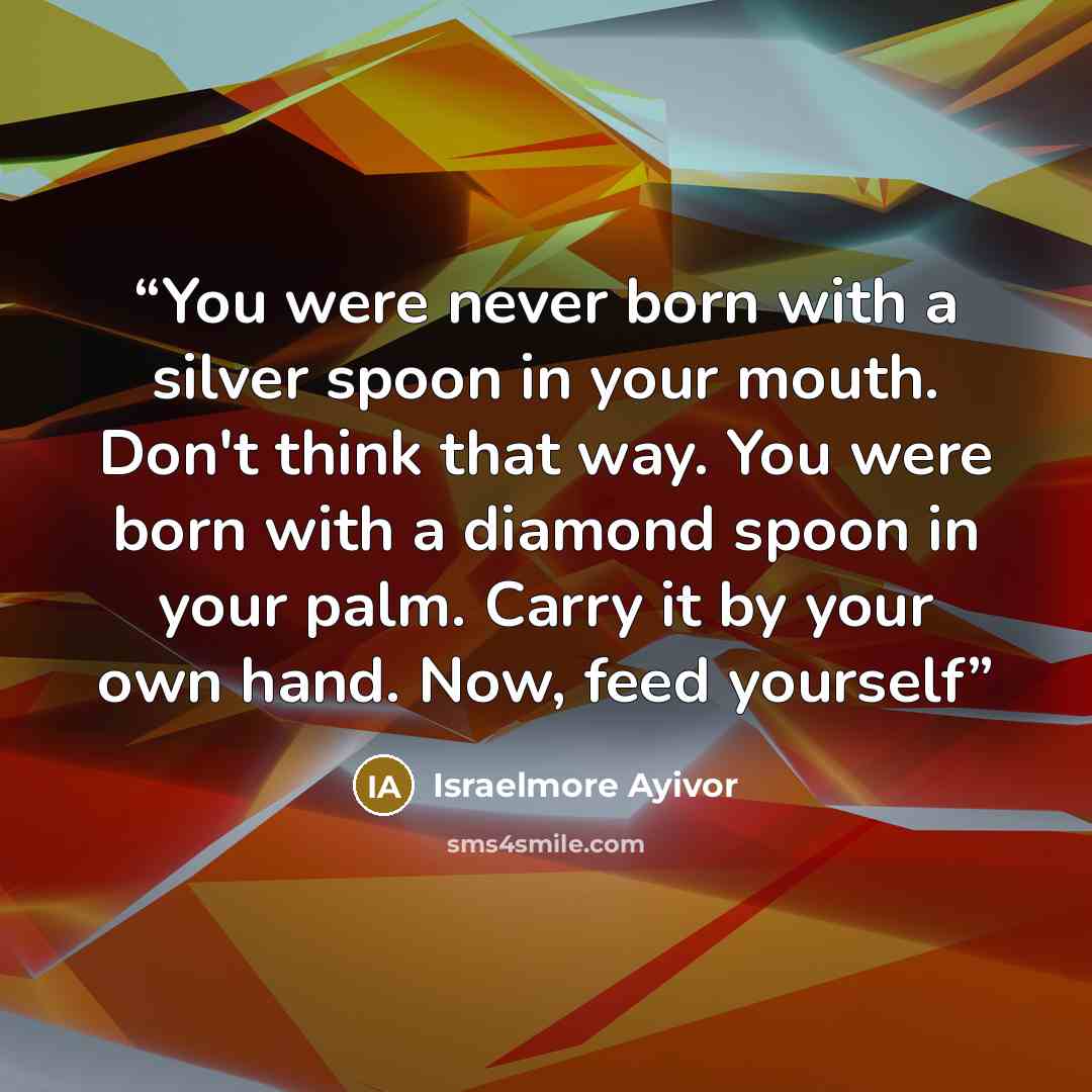 “You were never born with a silver spoon in your mouth. Don't think that way. You were born with a diamond spoon in your palm. Carry it by your own hand. Now, feed yourself” quote by Israelmore Ayivor