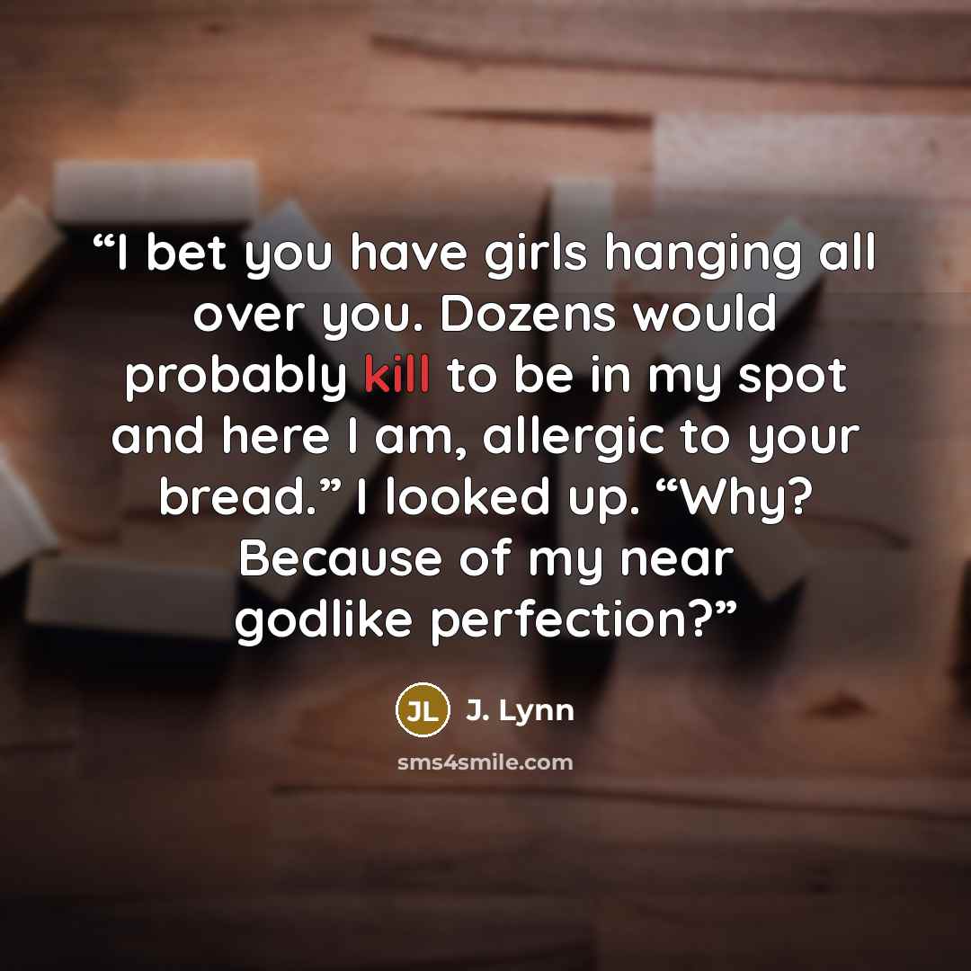“I bet you have girls hanging all over you. Dozens would probably kill to be in my spot and here I am, allergic to your bread.” I looked up. “Why? Because of my near godlike perfection?” quote by J. Lynn