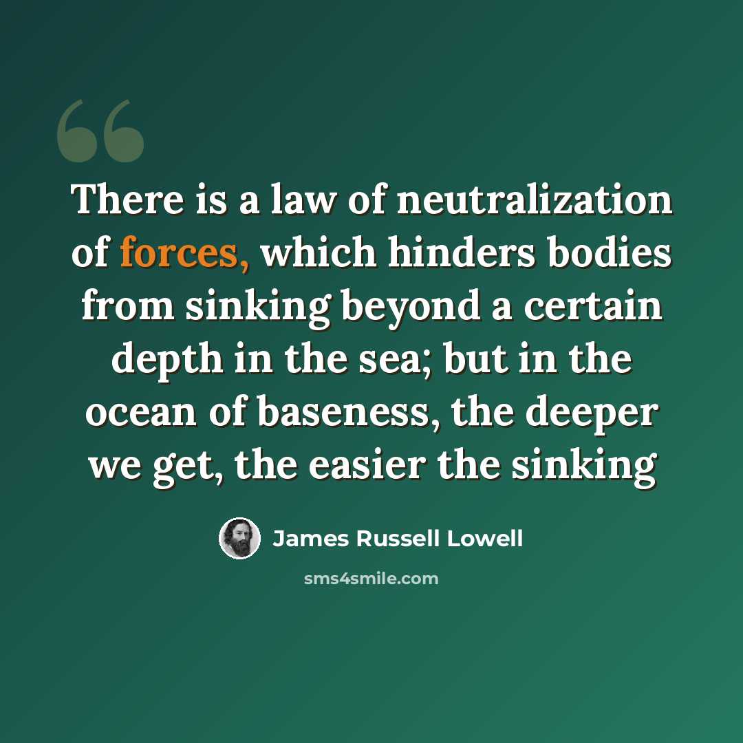 “There is a law of neutralization of forces, which hinders bodies from sinking beyond a certain depth in the sea; but in the ocean of baseness, the deeper we get, the easier the sinking” quote by James Russell Lowell