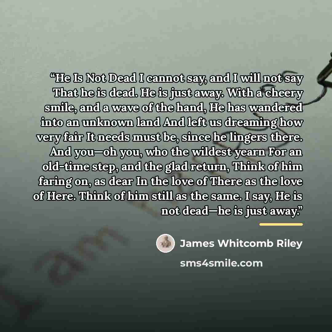 “He Is Not Dead I cannot say, and I will not say That he is dead. He is just away. With a cheery smile, and a wave of the hand, He has wandered into an unknown land And left us dreaming how very fair It needs must be, since he lingers there. And you—oh you, who the wildest yearn For an old-time…” quote by James Whitcomb Riley