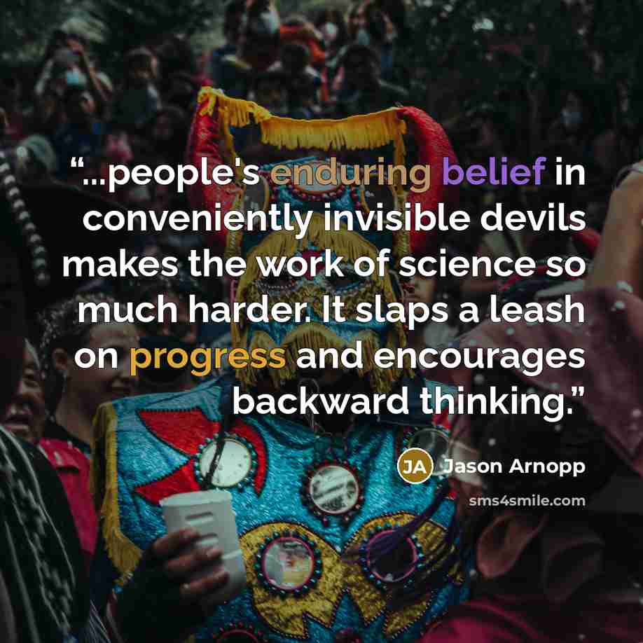 “...people's enduring belief in conveniently invisible devils makes the work of science so much harder. It slaps a leash on progress and encourages backward thinking.” quote by Jason Arnopp