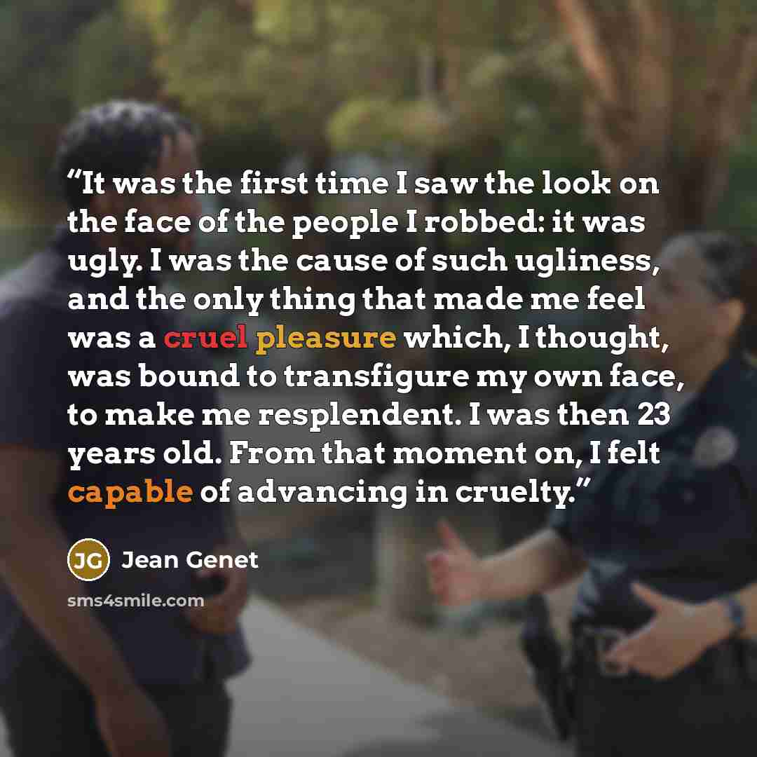 “It was the first time I saw the look on the face of the people I robbed: it was ugly. I was the cause of such ugliness, and the only thing that made me feel was a cruel pleasure which, I thought, was bound to transfigure my own face, to make me resplendent. I was then 23 years old. From that…” quote by Jean Genet