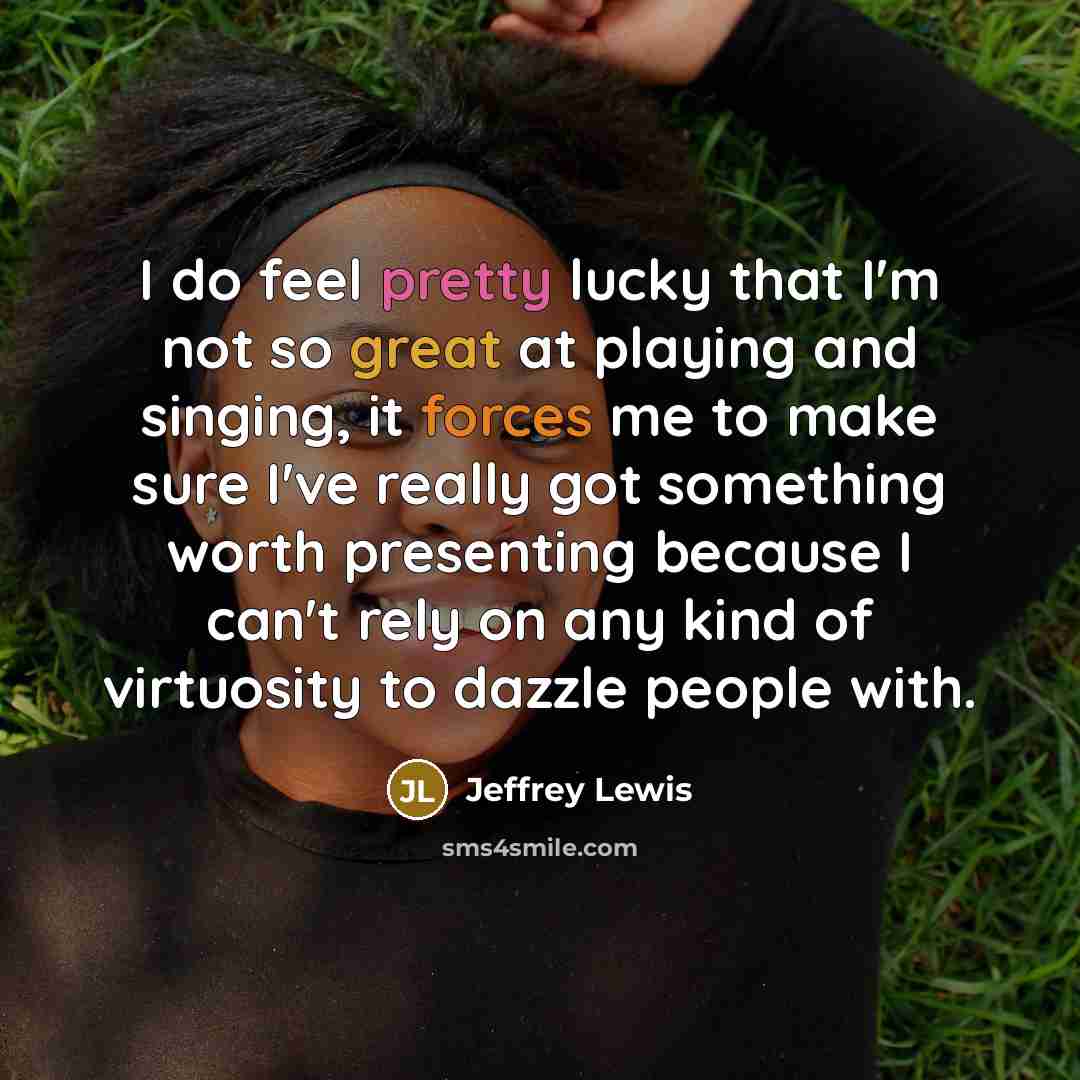 “I do feel pretty lucky that I'm not so great at playing and singing, it forces me to make sure I've really got something worth presenting because I can't rely on any kind of virtuosity to dazzle people with.” quote by Jeffrey Lewis