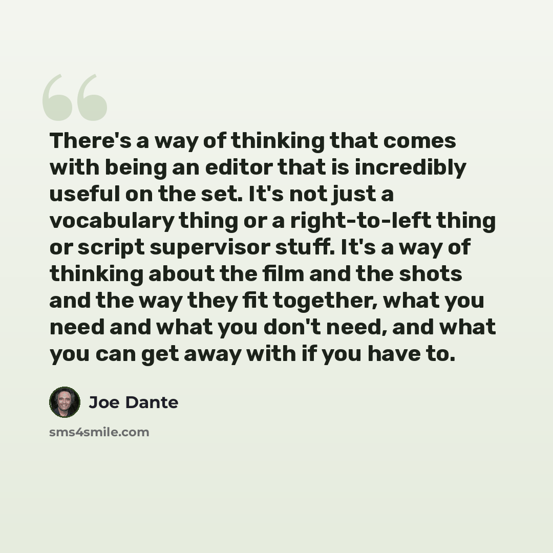 “There's a way of thinking that comes with being an editor that is incredibly useful on the set. It's not just a vocabulary thing or a right-to-left thing or script supervisor stuff. It's a way of thinking about the film and the shots and the way they fit together, what you need and what you don't…” quote by Joe Dante