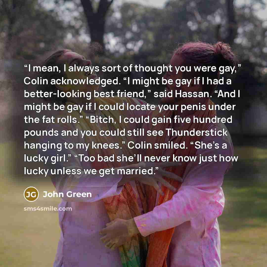 “I mean, I always sort of thought you were gay,” Colin acknowledged. “I might be gay if I had a better-looking best friend,” said Hassan. “And I might be gay if I could locate your penis under the fat rolls.” “Bitch, I could gain five hundred pounds and you could still see Thunderstick hanging to…” quote by John Green