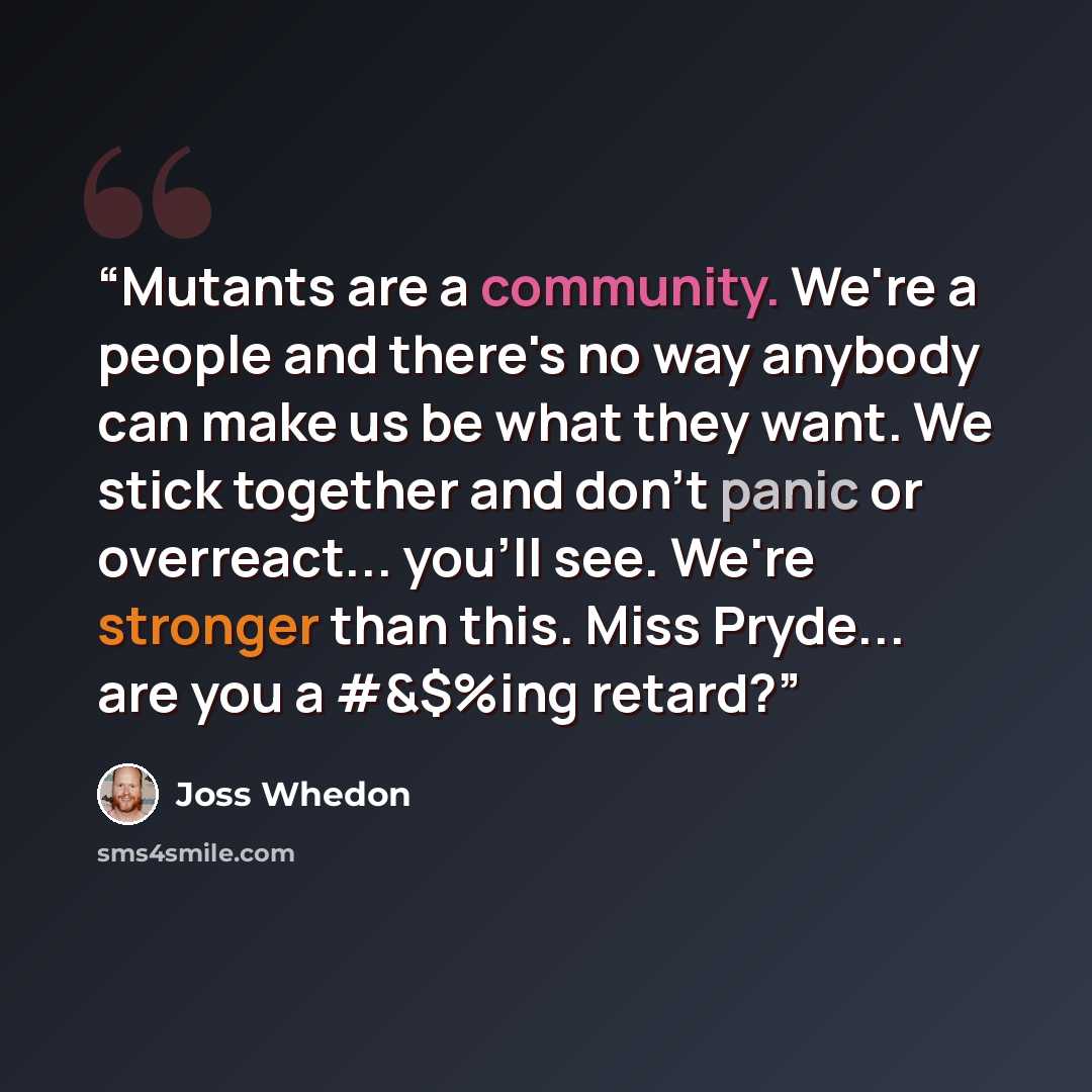 “Mutants are a community. We're a people and there's no way anybody can make us be what they want. We stick together and don't panic or overreact... you'll see. We're stronger than this. Miss Pryde... are you a #&$%ing retard?” quote by joss whedon