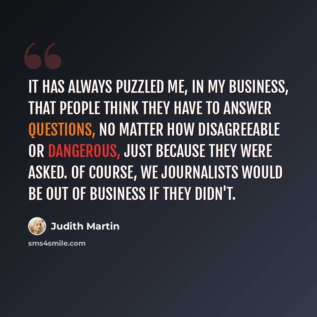 “It has always puzzled me, in my business, that people think they have to answer questions, no matter how disagreeable or dangerous, just because they were asked. Of course, we journalists would be out of business if they didn't.” quote by Judith Martin