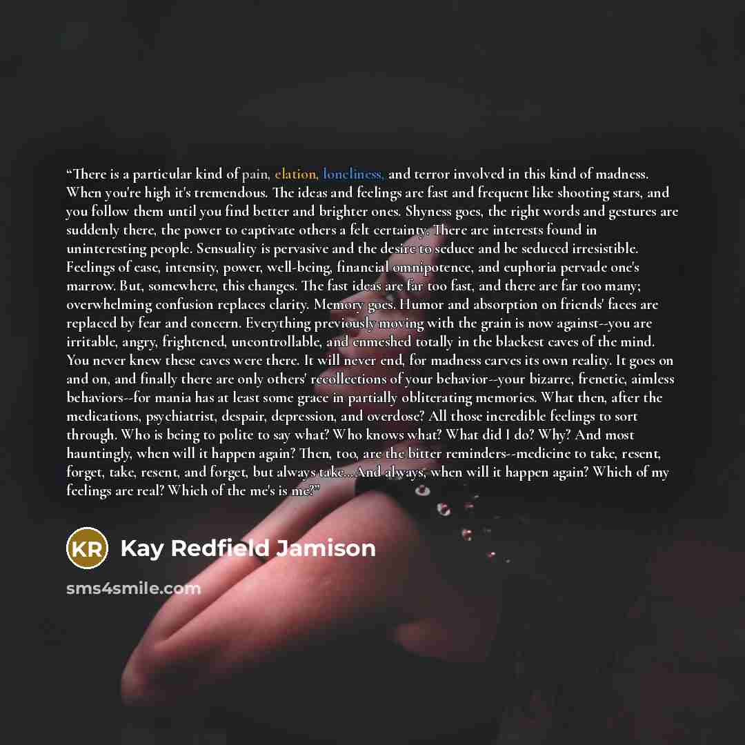 “There is a particular kind of pain, elation, loneliness, and terror involved in this kind of madness. When you're high it's tremendous. The ideas and feelings are fast and frequent like shooting stars, and you follow them until you find better and brighter ones. Shyness goes, the right words and…” quote by Kay Redfield Jamison