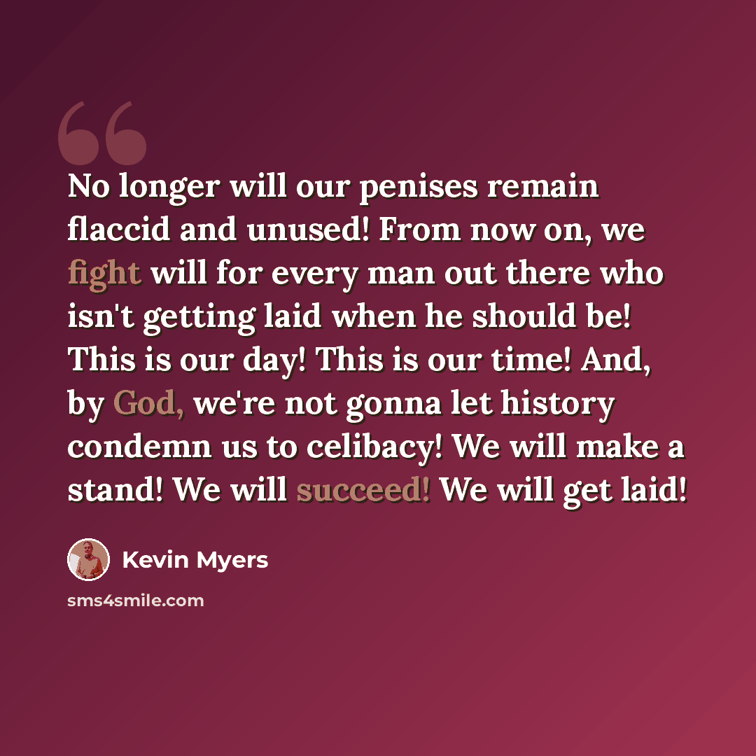 “No longer will our penises remain flaccid and unused! From now on, we fight will for every man out there who isn't getting laid when he should be! This is our day! This is our time! And, by God, we're not gonna let history condemn us to celibacy! We will make a stand! We will succeed! We will get…” quote by Kevin Myers