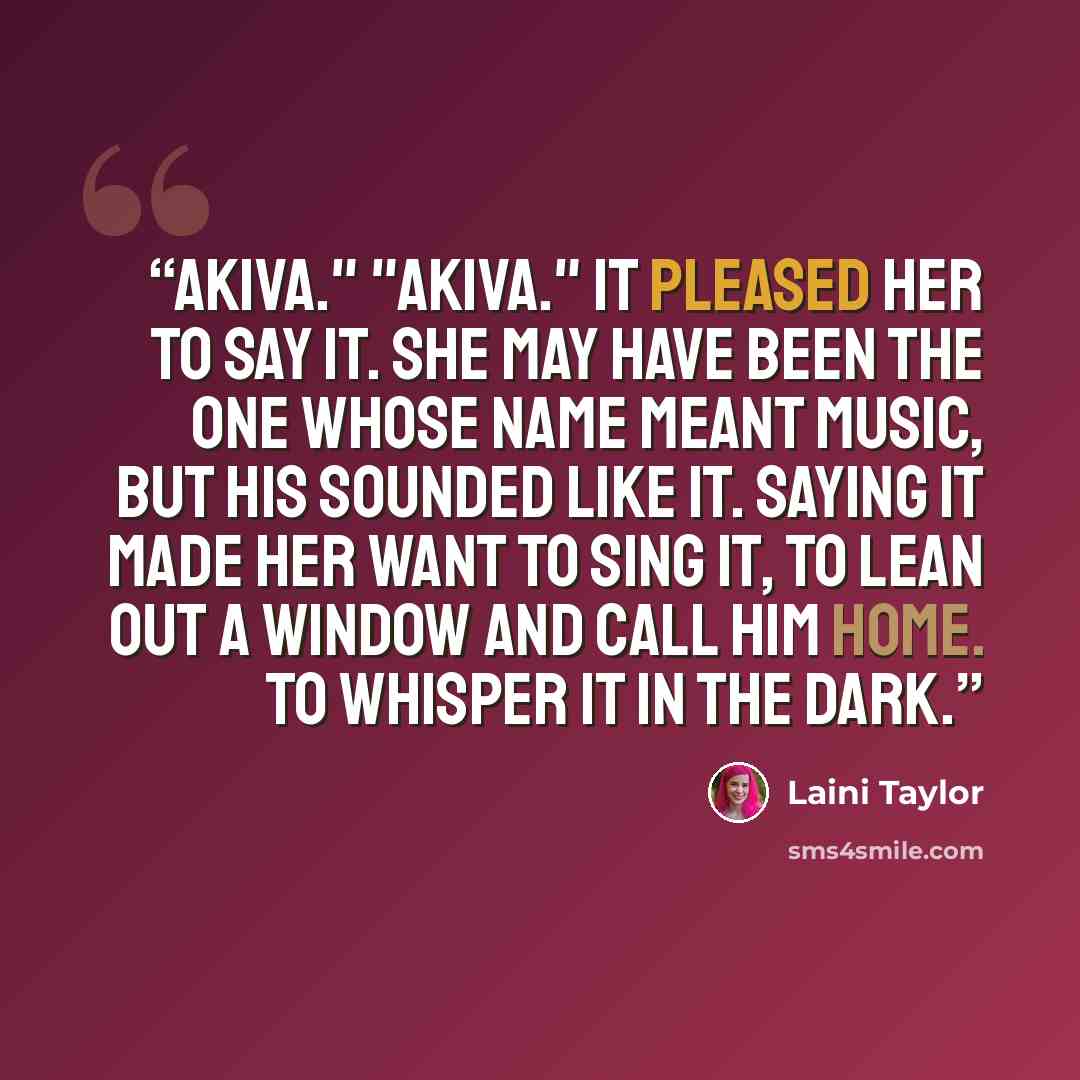 “Akiva." "Akiva." It pleased her to say it. She may have been the one whose name meant music, but his sounded like it. Saying it made her want to sing it, to lean out a window and call him home. To whisper it in the dark.” quote by Laini Taylor
