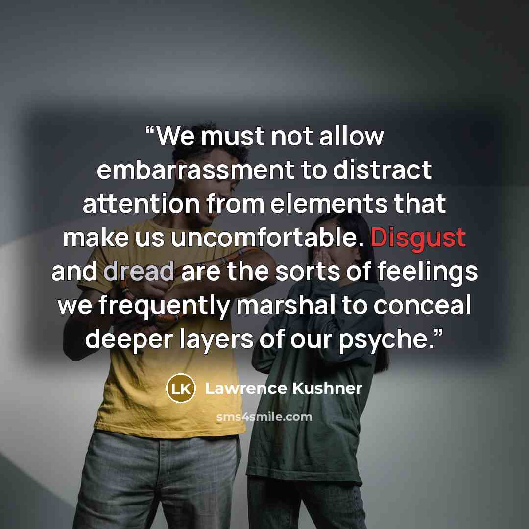 “We must not allow embarrassment to distract attention from elements that make us uncomfortable. Disgust and dread are the sorts of feelings we frequently marshal to conceal deeper layers of our psyche.” quote by Lawrence Kushner