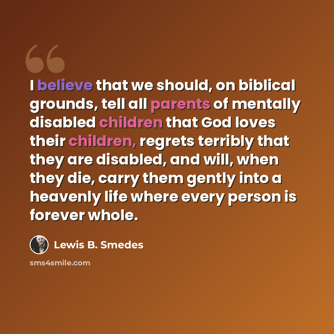“I believe that we should, on biblical grounds, tell all parents of mentally disabled children that God loves their children, regrets terribly that they are disabled, and will, when they die, carry them gently into a heavenly life where every person is forever whole.” quote by Lewis B. Smedes