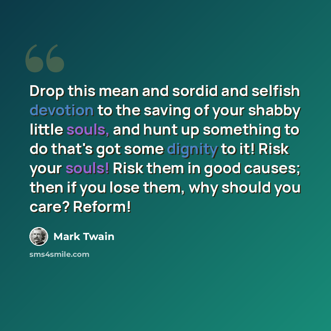 “Drop this mean and sordid and selfish devotion to the saving of your shabby little souls, and hunt up something to do that's got some dignity to it! Risk your souls! Risk them in good causes; then if you lose them, why should you care? Reform!” quote by Mark Twain