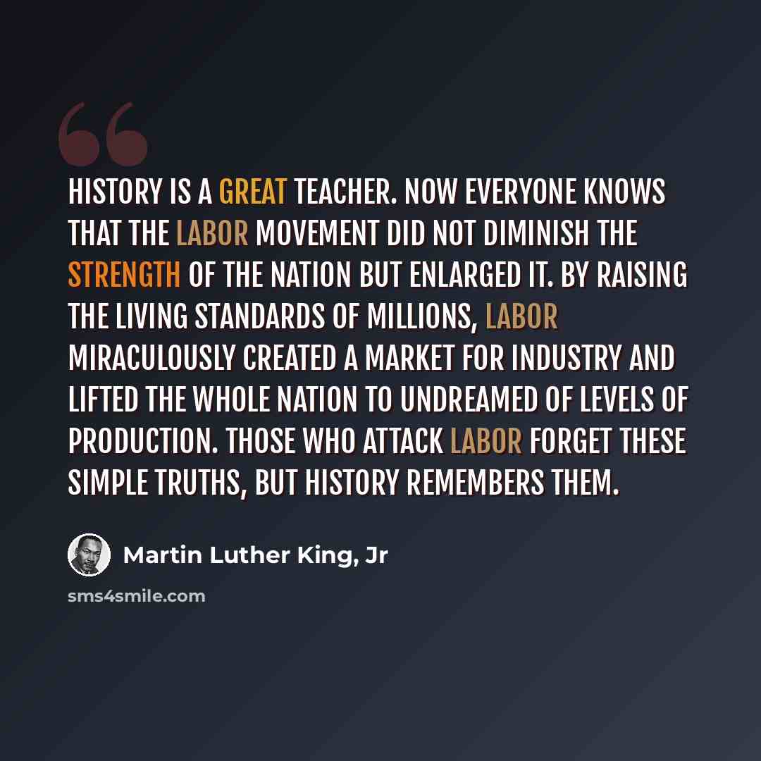 “History is a great teacher. Now everyone knows that the labor movement did not diminish the strength of the nation but enlarged it. By raising the living standards of millions, labor miraculously created a market for industry and lifted the whole nation to undreamed of levels of production. Those…” quote by Martin Luther King, Jr