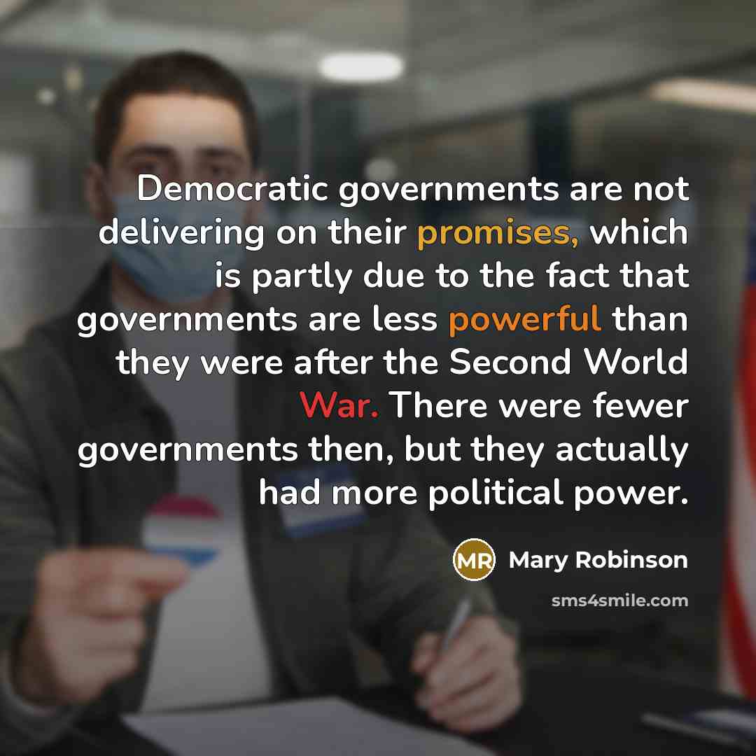 “Democratic governments are not delivering on their promises, which is partly due to the fact that governments are less powerful than they were after the Second World War. There were fewer governments then, but they actually had more political power.” quote by Mary Robinson