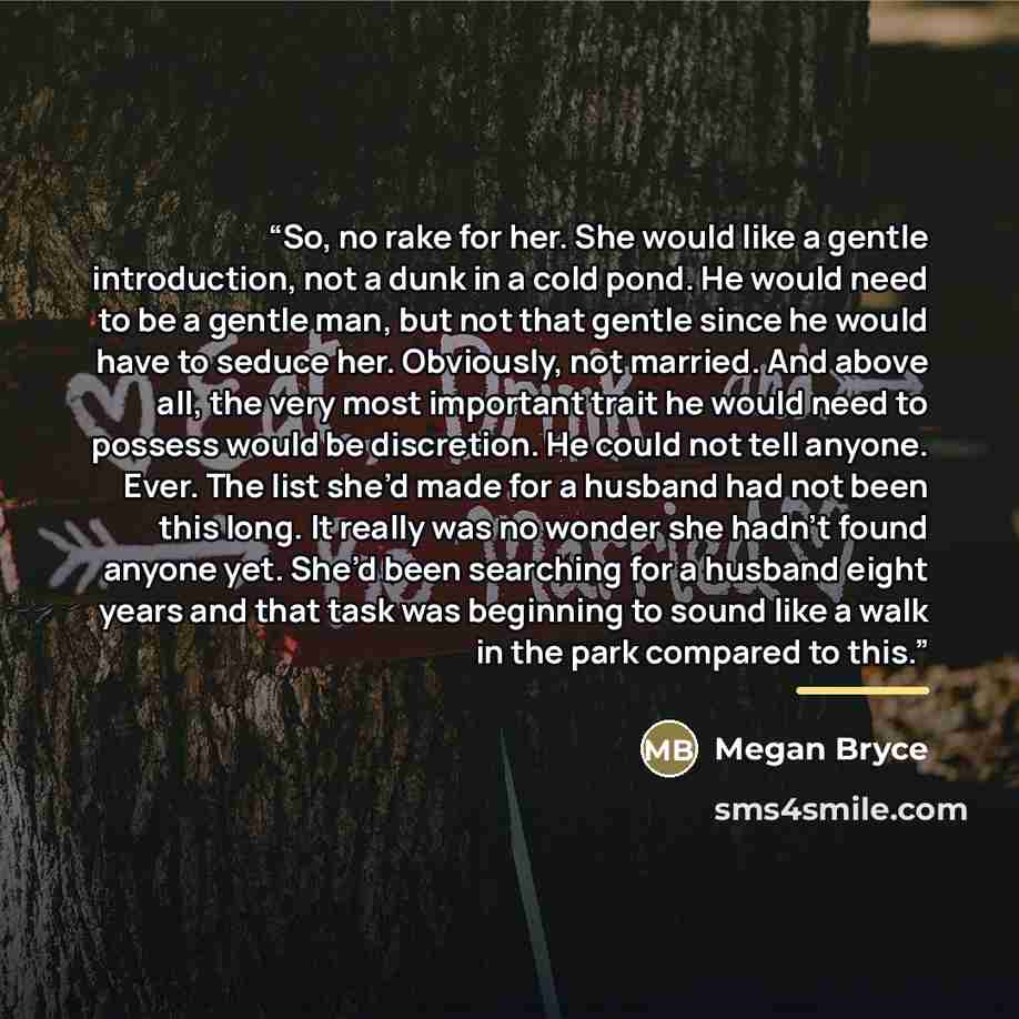 “So, no rake for her. She would like a gentle introduction, not a dunk in a cold pond. He would need to be a gentle man, but not that gentle since he would have to seduce her. Obviously, not married. And above all, the very most important trait he would need to possess would be discretion. He could…” quote by Megan Bryce