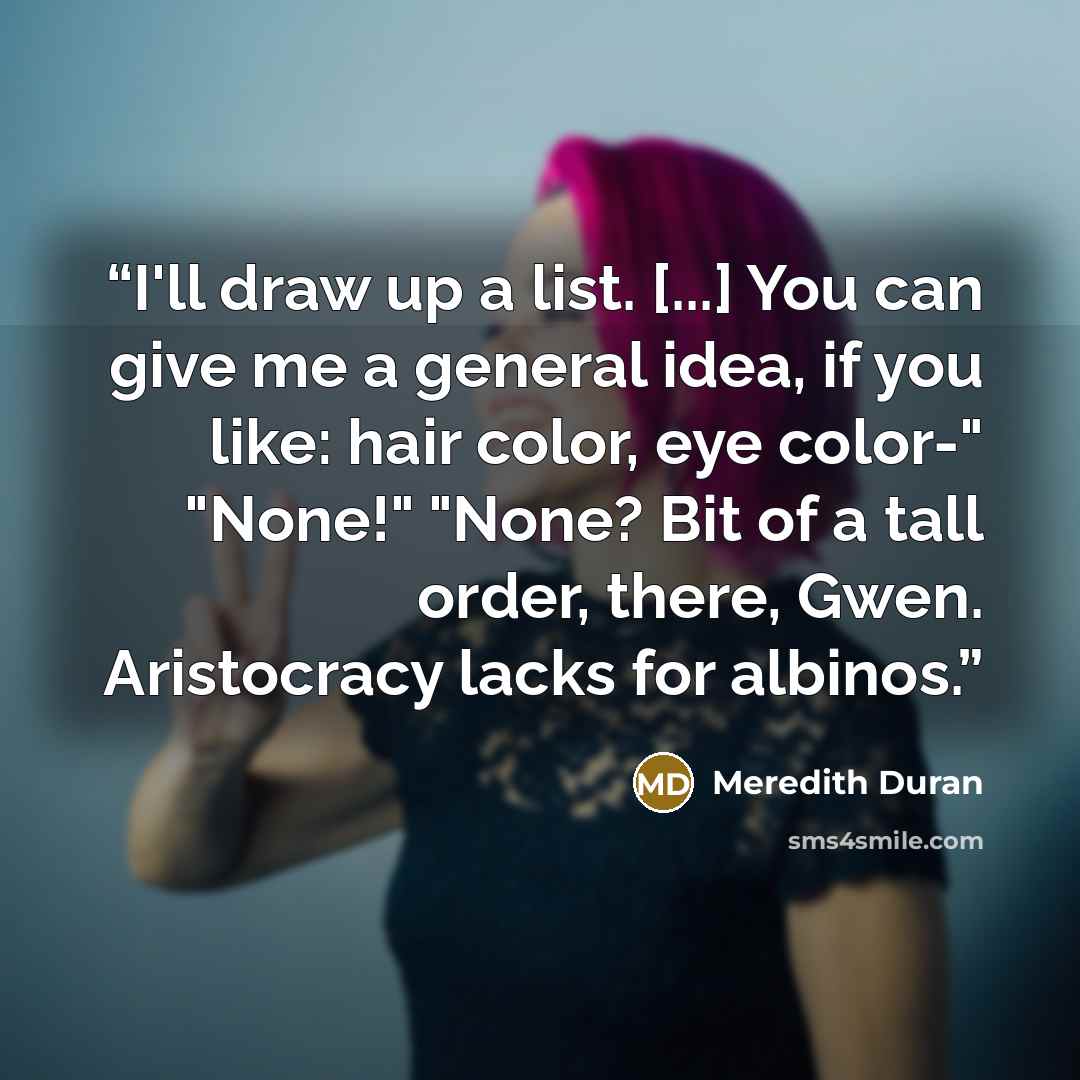 “I'll draw up a list. [...] You can give me a general idea, if you like: hair color, eye color-" "None!" "None? Bit of a tall order, there, Gwen. Aristocracy lacks for albinos.” quote by Meredith Duran