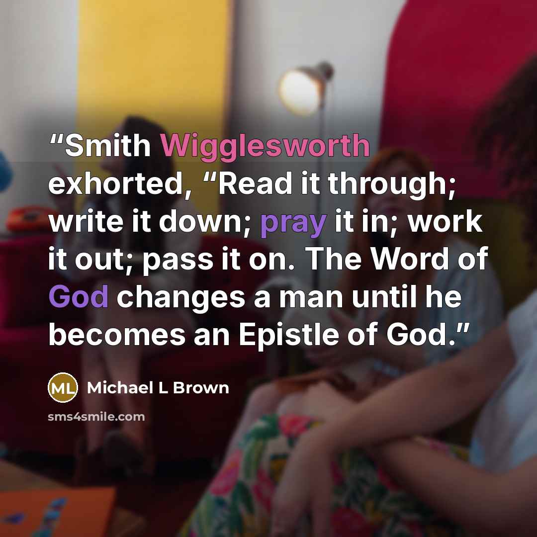“Smith Wigglesworth exhorted, “Read it through; write it down; pray it in; work it out; pass it on. The Word of God changes a man until he becomes an Epistle of God.” quote by Michael L Brown