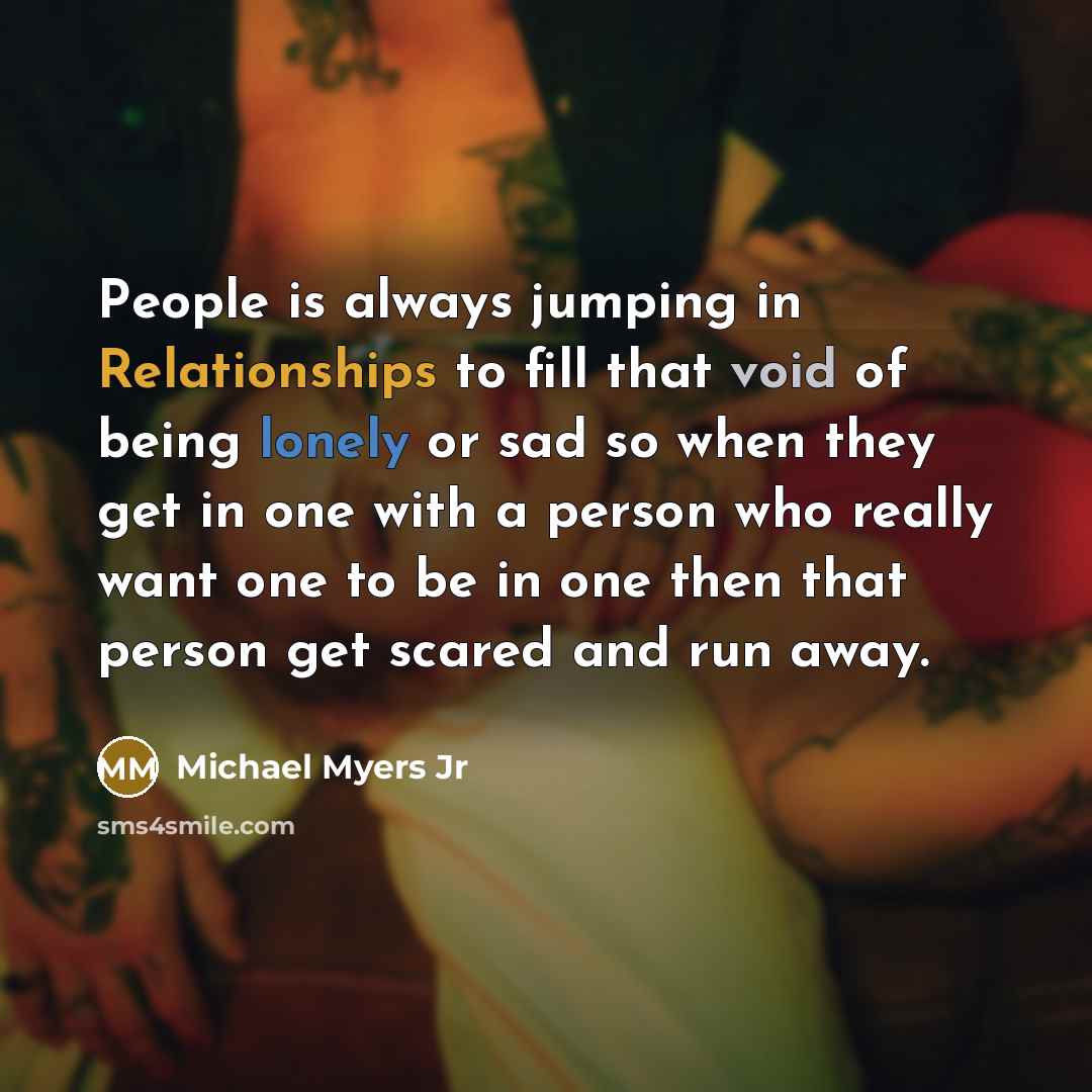 “People is always jumping in Relationships to fill that void of being lonely or sad so when they get in one with a person who really want one to be in one then that person get scared and run away.” quote by Michael Myers Jr