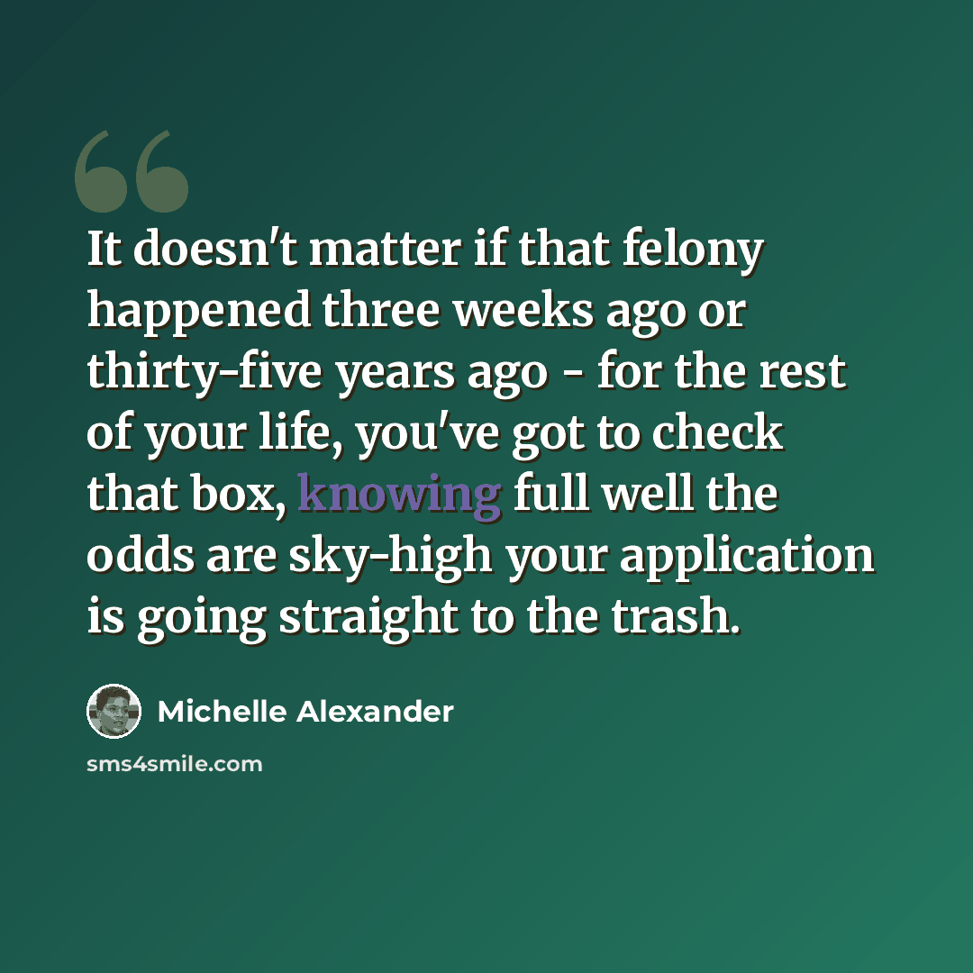 “It doesn't matter if that felony happened three weeks ago or thirty-five years ago - for the rest of your life, you've got to check that box, knowing full well the odds are sky-high your application is going straight to the trash.” quote by Michelle Alexander