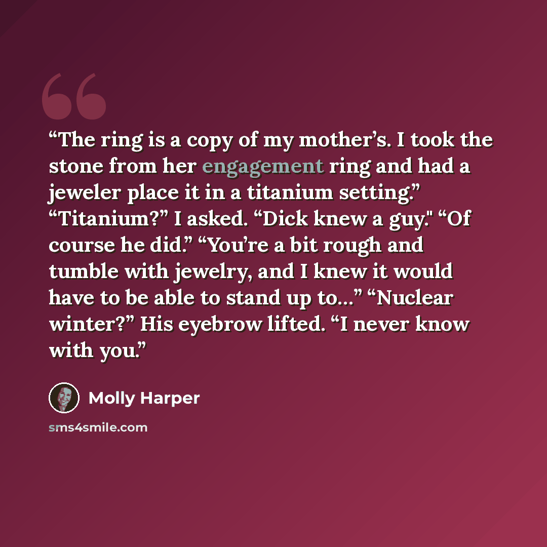 “The ring is a copy of my mother’s. I took the stone from her engagement ring and had a jeweler place it in a titanium setting.” “Titanium?” I asked. “Dick knew a guy." “Of course he did.” “You’re a bit rough and tumble with jewelry, and I knew it would have to be able to stand up to…” “Nuclear…” quote by Molly Harper