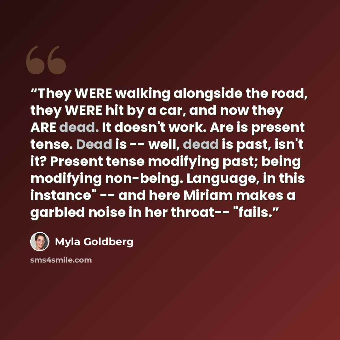 “They WERE walking alongside the road, they WERE hit by a car, and now they ARE dead. It doesn't work. Are is present tense. Dead is -- well, dead is past, isn't it? Present tense modifying past; being modifying non-being. Language, in this instance" -- and here Miriam makes a garbled noise in her…” quote by Myla Goldberg