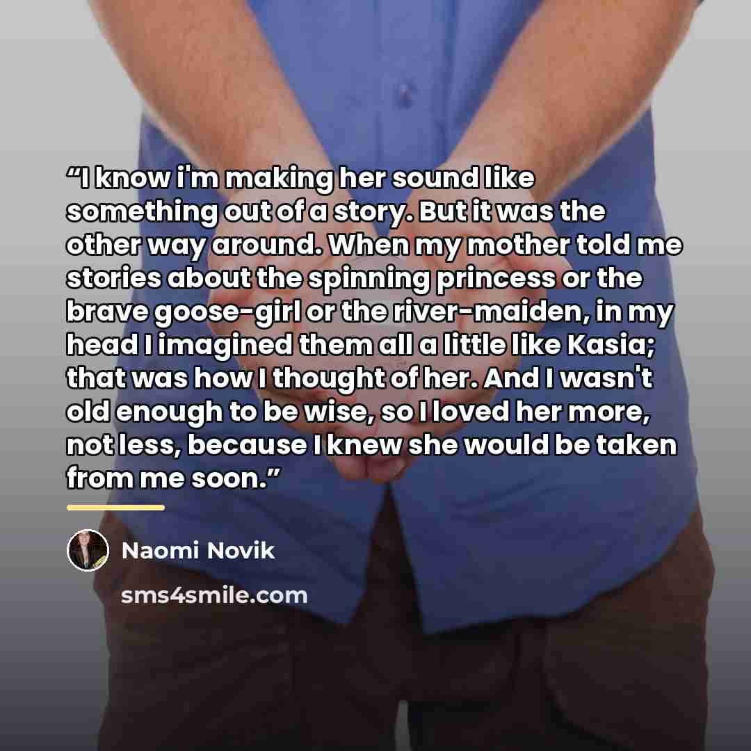 “I know i'm making her sound like something out of a story. But it was the other way around. When my mother told me stories about the spinning princess or the brave goose-girl or the river-maiden, in my head I imagined them all a little like Kasia; that was how I thought of her. And I wasn't old…” quote by Naomi Novik