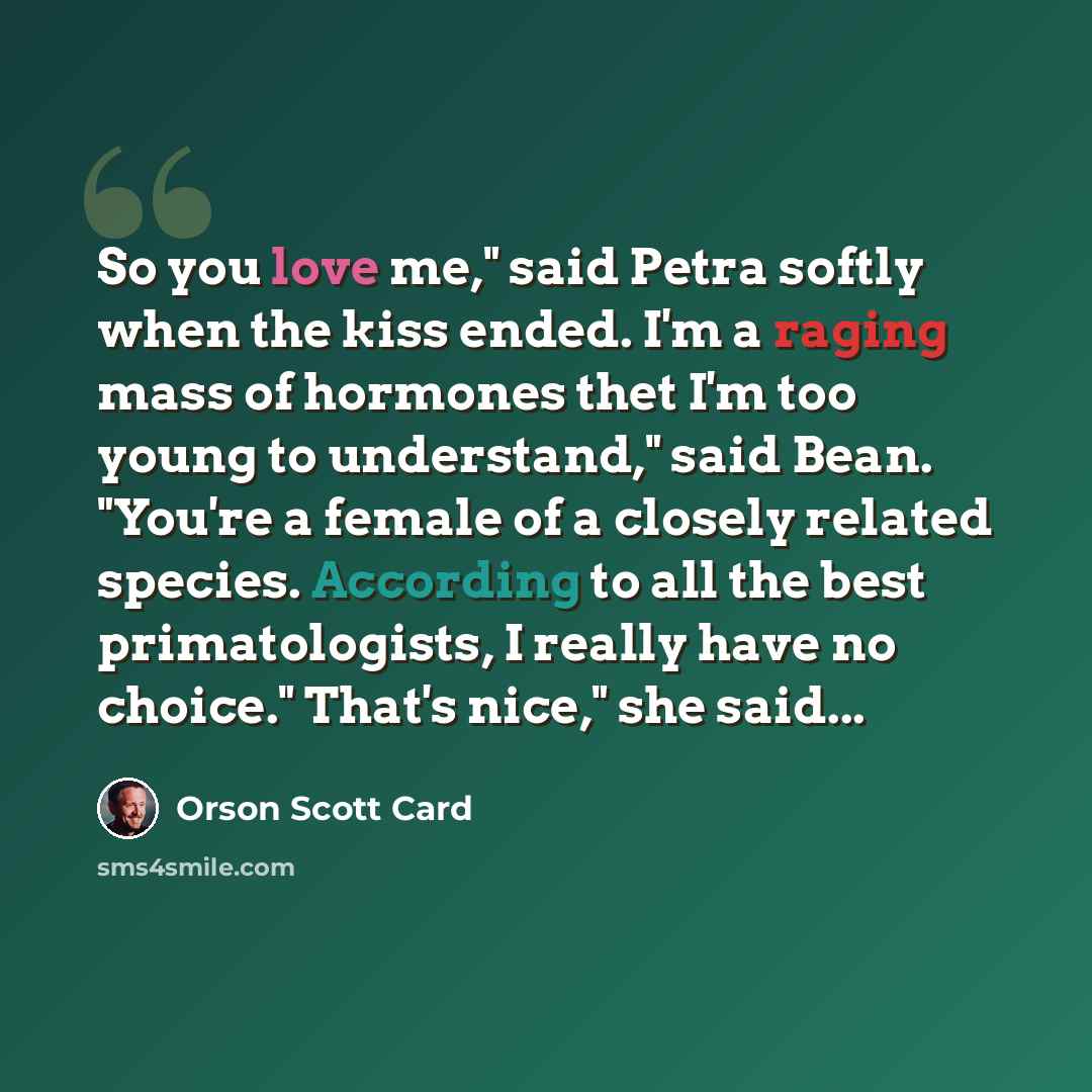 “So you love me," said Petra softly when the kiss ended. I'm a raging mass of hormones thet I'm too young to understand," said Bean. "You're a female of a closely related species. According to all the best primatologists, I really have no choice." That's nice," she said...” quote by Orson Scott Card
