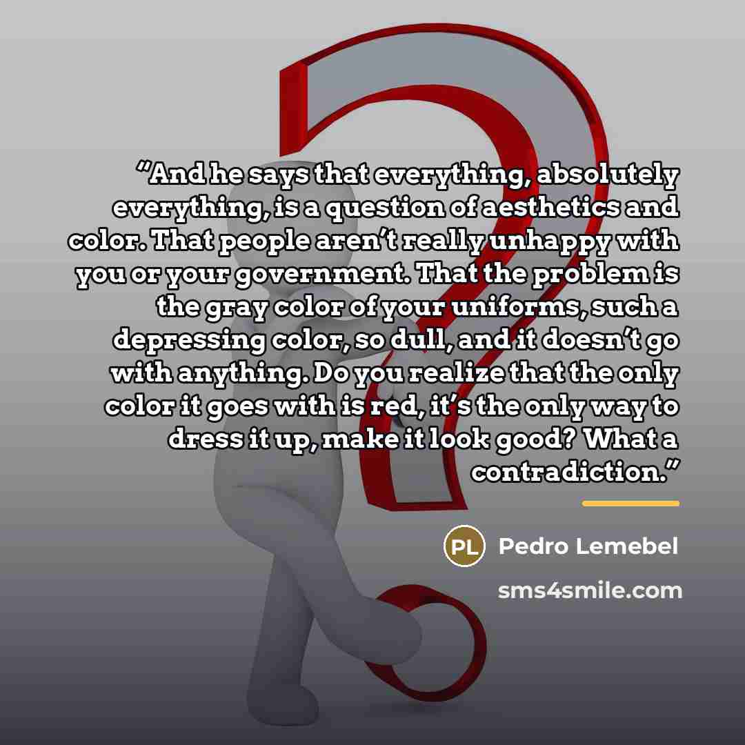 “And he says that everything, absolutely everything, is a question of aesthetics and color. That people aren’t really unhappy with you or your government. That the problem is the gray color of your uniforms, such a depressing color, so dull, and it doesn’t go with anything. Do you realize that the…” quote by Pedro Lemebel