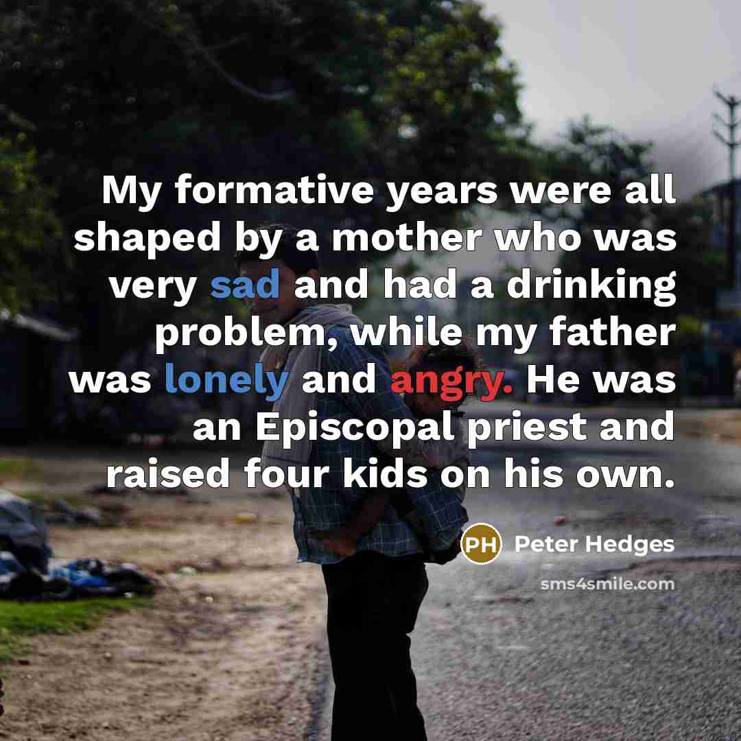 “My formative years were all shaped by a mother who was very sad and had a drinking problem, while my father was lonely and angry. He was an Episcopal priest and raised four kids on his own.” quote by Peter Hedges