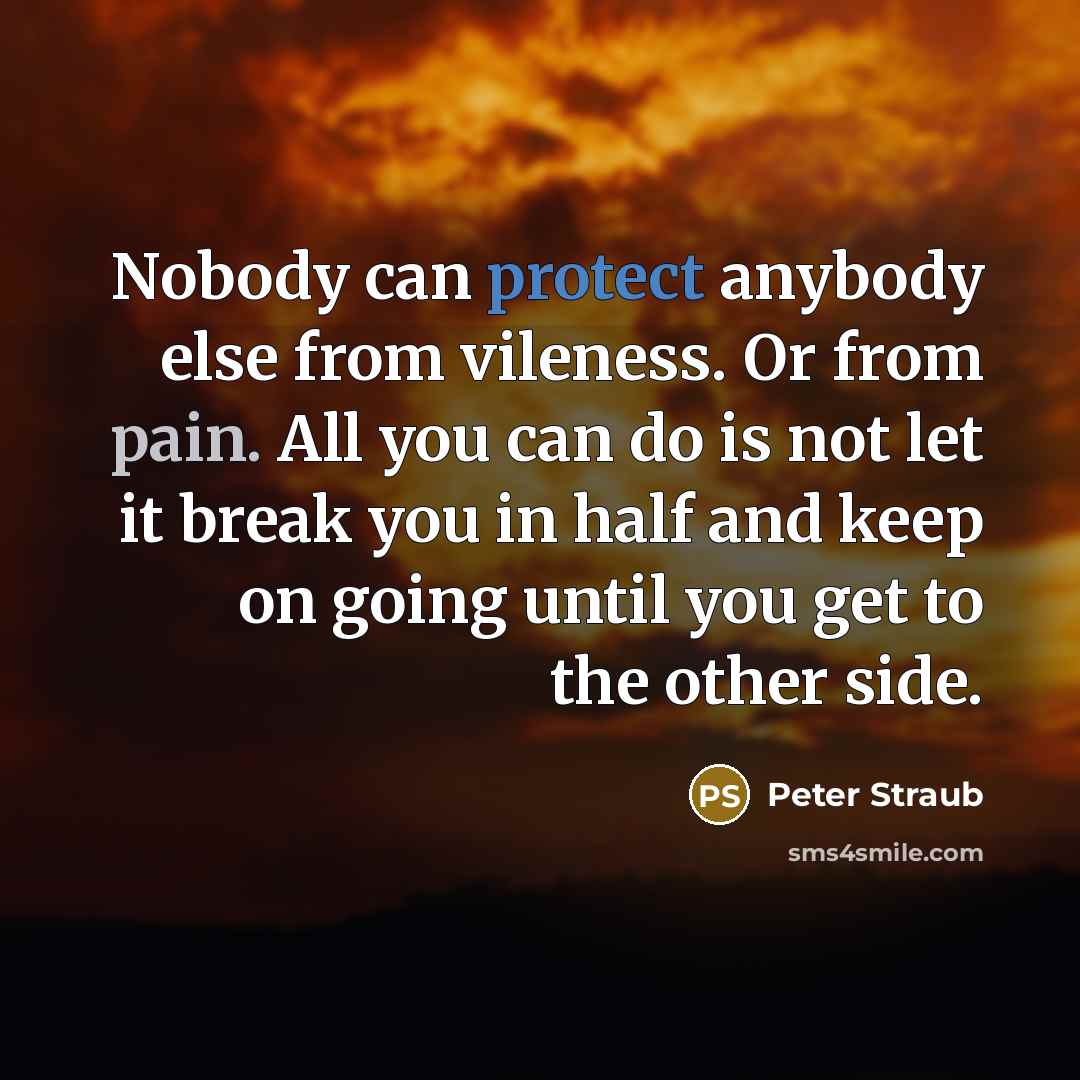 “Nobody can protect anybody else from vileness. Or from pain. All you can do is not let it break you in half and keep on going until you get to the other side.” quote by Peter Straub