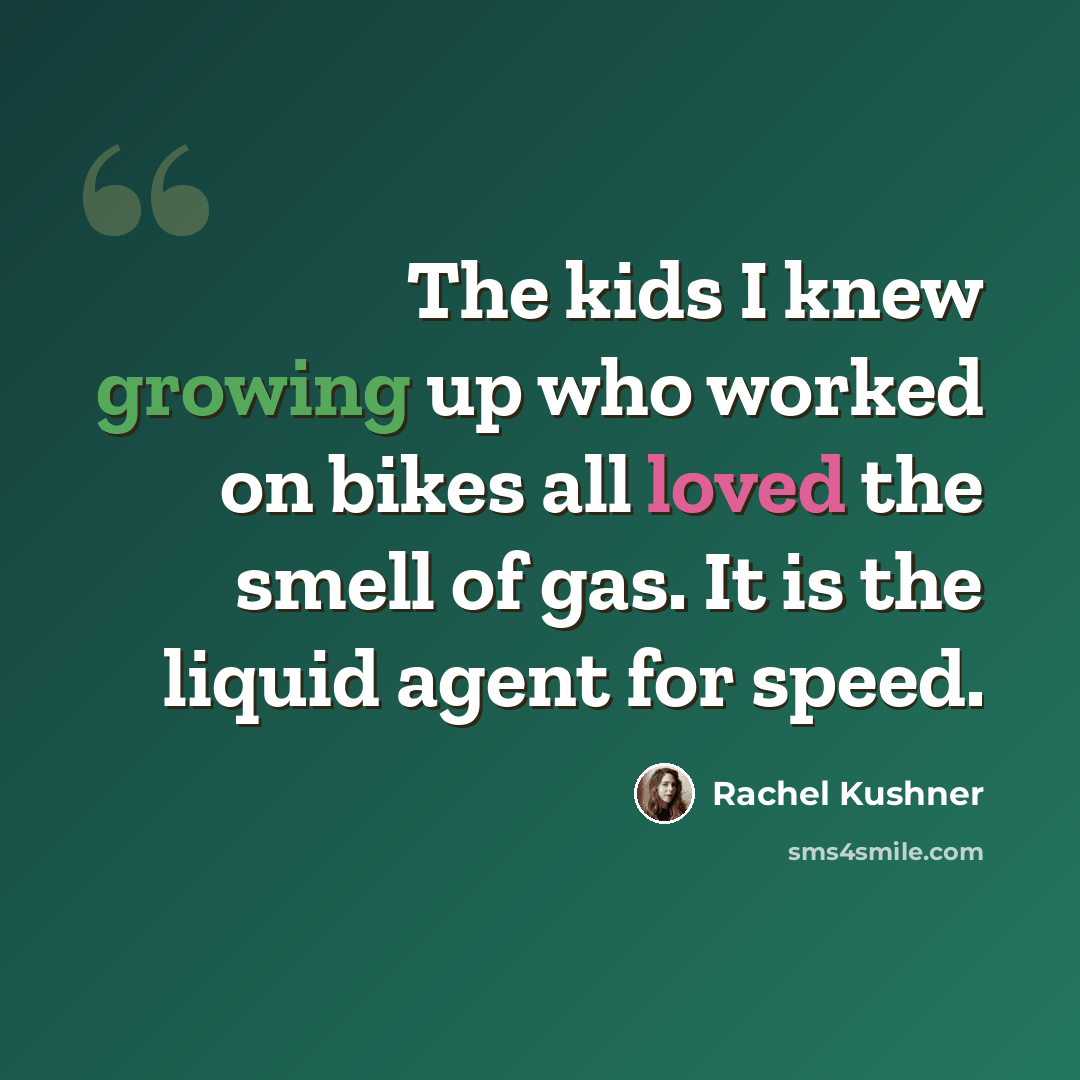 “The kids I knew growing up who worked on bikes all loved the smell of gas. It is the liquid agent for speed.” quote by Rachel Kushner