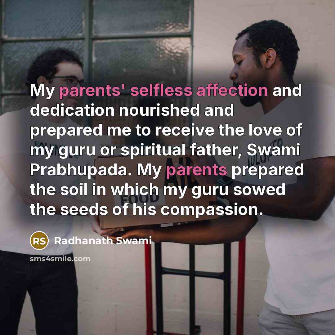“My parents' selfless affection and dedication nourished and prepared me to receive the love of my guru or spiritual father, Swami Prabhupada. My parents prepared the soil in which my guru sowed the seeds of his compassion.” quote by Radhanath Swami