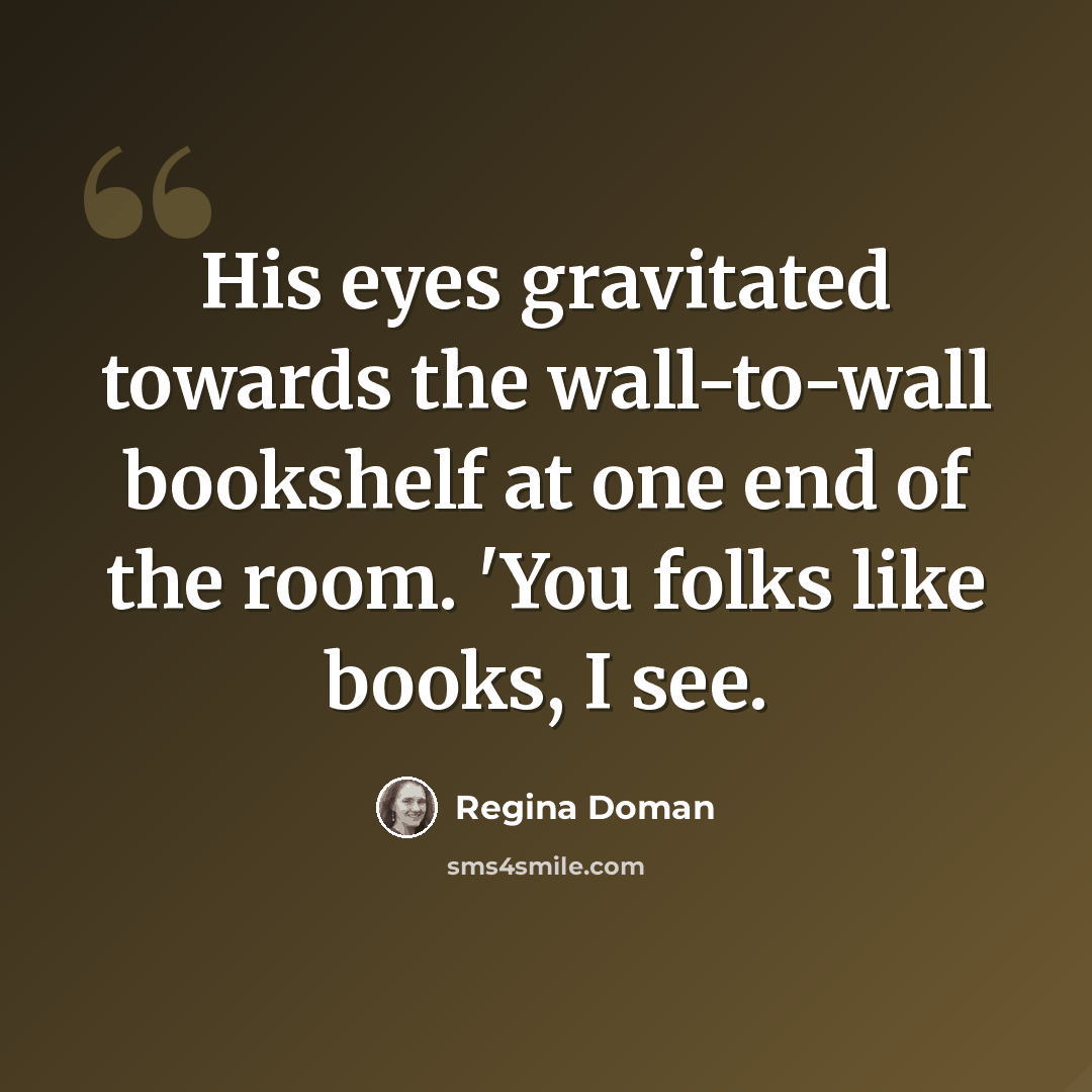“His eyes gravitated towards the wall-to-wall bookshelf at one end of the room. 'You folks like books, I see.” quote by Regina Doman