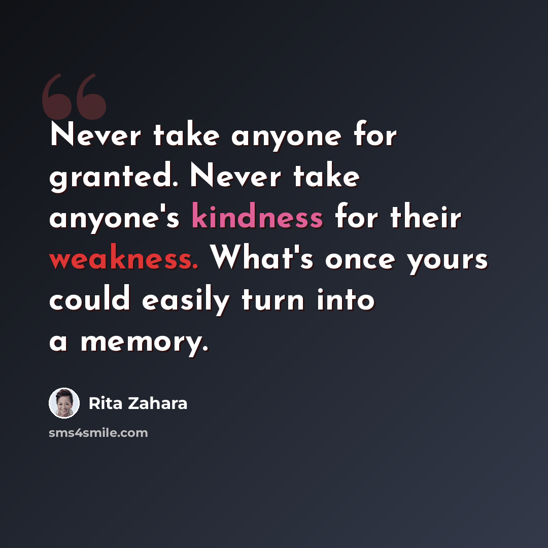 “Never take anyone for granted. Never take anyone's kindness for their weakness. What's once yours could easily turn into a memory.” quote by Rita Zahara