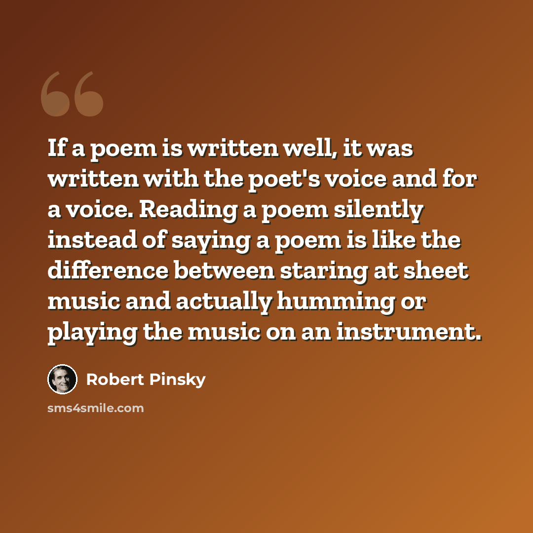 “If a poem is written well, it was written with the poet's voice and for a voice. Reading a poem silently instead of saying a poem is like the difference between staring at sheet music and actually humming or playing the music on an instrument.” quote by Robert Pinsky