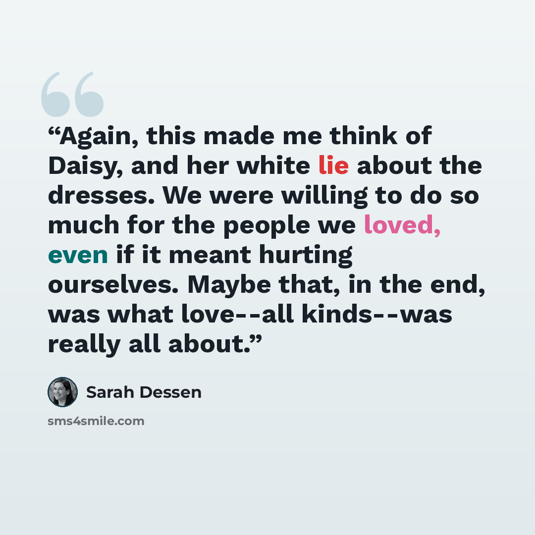“Again, this made me think of Daisy, and her white lie about the dresses. We were willing to do so much for the people we loved, even if it meant hurting ourselves. Maybe that, in the end, was what love--all kinds--was really all about.” quote by Sarah Dessen