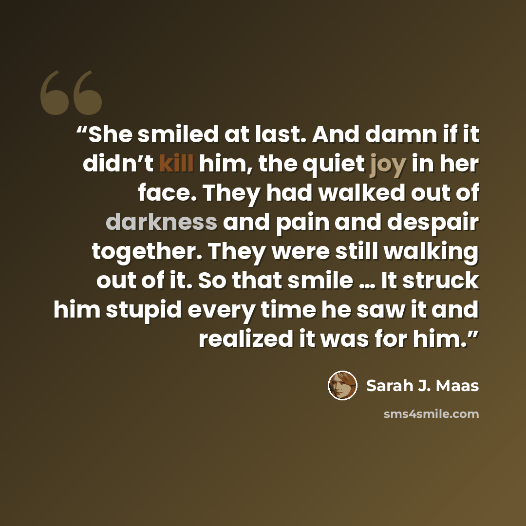 “She smiled at last. And damn if it didn’t kill him, the quiet joy in her face. They had walked out of darkness and pain and despair together. They were still walking out of it. So that smile … It struck him stupid every time he saw it and realized it was for him.” quote by Sarah J. Maas