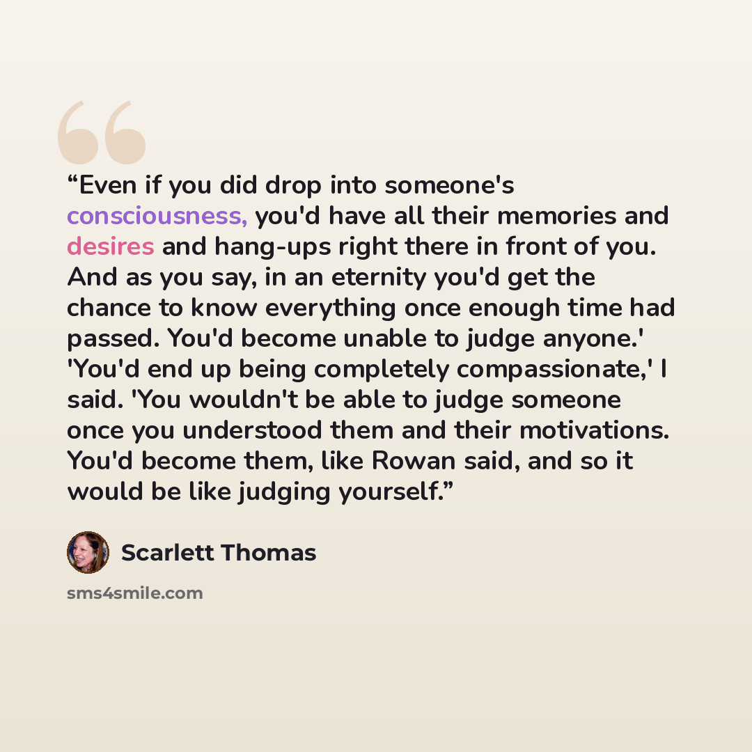 “Even if you did drop into someone's consciousness, you'd have all their memories and desires and hang-ups right there in front of you. And as you say, in an eternity you'd get the chance to know everything once enough time had passed. You'd become unable to judge anyone.' 'You'd end up being…” quote by Scarlett Thomas