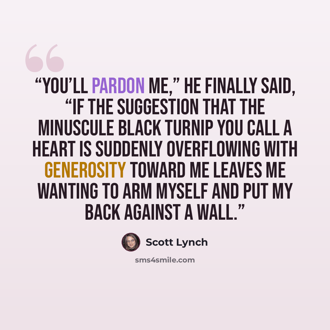 “You’ll pardon me,” he finally said, “if the suggestion that the minuscule black turnip you call a heart is suddenly overflowing with generosity toward me leaves me wanting to arm myself and put my back against a wall.” quote by Scott Lynch