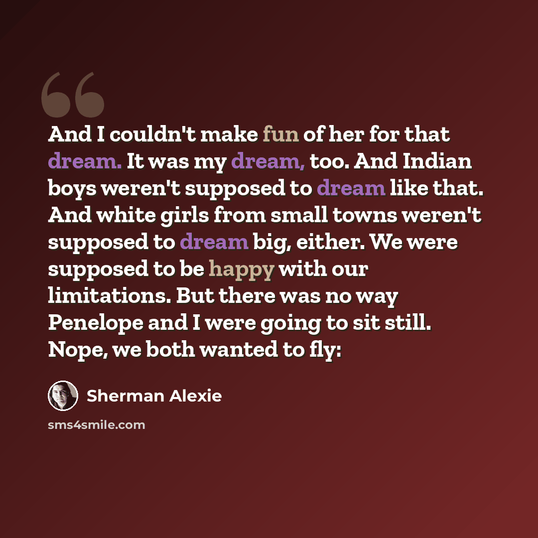 “And I couldn't make fun of her for that dream. It was my dream, too. And Indian boys weren't supposed to dream like that. And white girls from small towns weren't supposed to dream big, either. We were supposed to be happy with our limitations. But there was no way Penelope and I were going to sit…” quote by Sherman Alexie